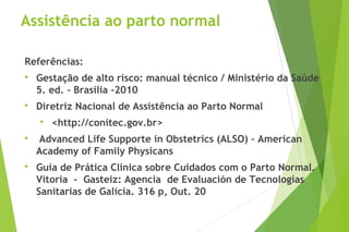 Assistência ao parto normal
Referências:

Gestação de alto risco: manual técnico / Ministério da Saúde
5. ed. – Brasília -2010

Diretriz Nacional de Assistência ao Parto Normal

<http://conitec.gov.br>

Advanced Life Supporte in Obstetrics (ALSO) – American
Academy of Family Physicans

Guia de Prática Clínica sobre Cuidados com o Parto Normal.
Vitoria – Gasteiz: Agencia de Evaluación de Tecnologías
Sanitarias de Galícia. 316 p, Out. 20
 