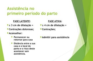 Assistência no
primeiro período do parto
FASE LATENTE:
≤ 3 cm de dilatação +
Contrações dolorosas;
Aconselhar:
 Permanecer ou
retornar para casa
 Distância entre a sua
casa e o local do
parto e o risco deste
acontecer sem
assistência.
FASE ATIVA:
≥ 4 cm de dilatação +
Contrações;
Admitir para assistência
 