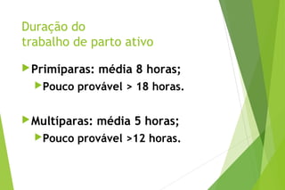 Duração do
trabalho de parto ativo
Primíparas: média 8 horas;
Pouco provável > 18 horas.
Multíparas: média 5 horas;
Pouco provável >12 horas.
 