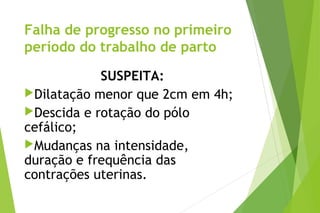 Falha de progresso no primeiro
período do trabalho de parto
SUSPEITA:
Dilatação menor que 2cm em 4h;
Descida e rotação do pólo
cefálico;
Mudanças na intensidade,
duração e frequência das
contrações uterinas.
 