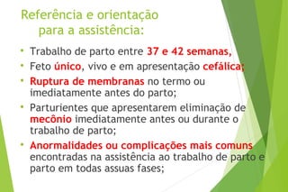 Referência e orientação
para a assistência:

Trabalho de parto entre 37 e 42 semanas,

Feto único, vivo e em apresentação cefálica;

Ruptura de membranas no termo ou
imediatamente antes do parto;

Parturientes que apresentarem eliminação de
mecônio imediatamente antes ou durante o
trabalho de parto;

Anormalidades ou complicações mais comuns
encontradas na assistência ao trabalho de parto e
parto em todas assuas fases;
 