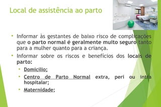 Local de assistência ao parto

Informar às gestantes de baixo risco de complicações
que o parto normal é geralmente muito seguro tanto
para a mulher quanto para a criança.

Informar sobre os riscos e benefícios dos locais de
parto:

Domicílio;

Centro de Parto Normal extra, peri ou intra
hospitalar;

Maternidade;
 