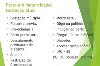 Parto em maternidade:
Gestação atual

Gestação múltipla.

Placenta prévia.

Pré-eclâmpsia

Parto prematuro

Descolamento
prematuro de
placenta.

Anemia

Restrição de
Crescimento;

Morte fetal.

Oligo ou polihidrâmnio

Indução do parto.

Drogas ilícitas / álcool

Diabetes

Apresentação anômala

IMC > 35
BCF ou Doppler anormal
 