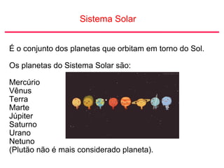 Sistema Solar
É o conjunto dos planetas que orbitam em torno do Sol.
Os planetas do Sistema Solar são:
Mercúrio
Vênus
Terra
Marte
Júpiter
Saturno
Urano
Netuno
(Plutão não é mais considerado planeta).
 