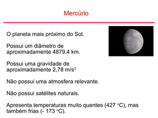 Mercúrio
O planeta mais próximo do Sol.
Possui um diâmetro de
aproximadamente 4879,4 km.
Possui uma gravidade de
aproximadamente 2,78 m/s2
Não possui uma atmosfera relevante.
Não possui satélites naturais.
Apresenta temperaturas muito quentes (427 o
C), mas
também frias (- 173 o
C).
 