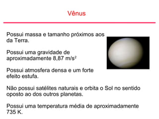 Vênus
Possui massa e tamanho próximos aos
da Terra.
Possui uma gravidade de
aproximadamente 8,87 m/s2
Possui atmosfera densa e um forte
efeito estufa.
Não possui satélites naturais e orbita o Sol no sentido
oposto ao dos outros planetas.
Possui uma temperatura média de aproximadamente
735 K.
 