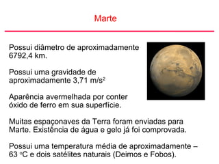 Marte
Possui diâmetro de aproximadamente
6792,4 km.
Possui uma gravidade de
aproximadamente 3,71 m/s2
Aparência avermelhada por conter
óxido de ferro em sua superfície.
Muitas espaçonaves da Terra foram enviadas para
Marte. Existência de água e gelo já foi comprovada.
Possui uma temperatura média de aproximadamente –
63 o
C e dois satélites naturais (Deimos e Fobos).
 