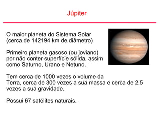 Júpiter
O maior planeta do Sistema Solar
(cerca de 142194 km de diâmetro)
Primeiro planeta gasoso (ou joviano)
por não conter superfície sólida, assim
como Saturno, Urano e Netuno.
Tem cerca de 1000 vezes o volume da
Terra, cerca de 300 vezes a sua massa e cerca de 2,5
vezes a sua gravidade.
Possui 67 satélites naturais.
 