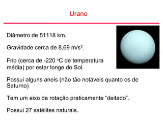 Urano
Diâmetro de 51118 km.
Gravidade cerca de 8,69 m/s2
.
Frio (cerca de -220 o
C de temperatura
média) por estar longe do Sol.
Possui alguns aneis (não tão notáveis quanto os de
Saturno)
Tem um eixo de rotação praticamente “deitado”.
Possui 27 satélites naturais.
 