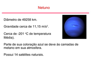 Netuno
Diâmetro de 49258 km.
Gravidade cerca de 11,15 m/s2
.
Cerca de -201 o
C de temperatura
Média).
Parte de sua coloração azul se deve às camadas de
metano em sua atmosfera.
Possui 14 satélites naturais.
 