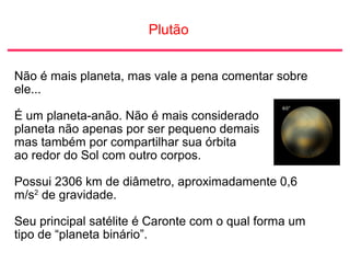 Plutão
Não é mais planeta, mas vale a pena comentar sobre
ele...
É um planeta-anão. Não é mais considerado
planeta não apenas por ser pequeno demais
mas também por compartilhar sua órbita
ao redor do Sol com outro corpos.
Possui 2306 km de diâmetro, aproximadamente 0,6
m/s2
de gravidade.
Seu principal satélite é Caronte com o qual forma um
tipo de “planeta binário”.
 
