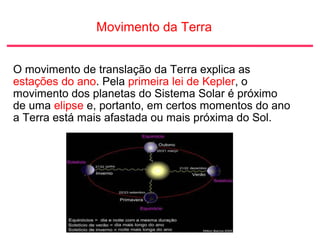 Movimento da Terra
O movimento de translação da Terra explica as
estações do ano. Pela primeira lei de Kepler, o
movimento dos planetas do Sistema Solar é próximo
de uma elipse e, portanto, em certos momentos do ano
a Terra está mais afastada ou mais próxima do Sol.
 