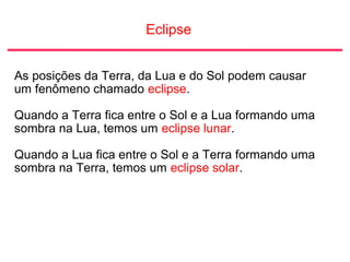 Eclipse
As posições da Terra, da Lua e do Sol podem causar
um fenômeno chamado eclipse.
Quando a Terra fica entre o Sol e a Lua formando uma
sombra na Lua, temos um eclipse lunar.
Quando a Lua fica entre o Sol e a Terra formando uma
sombra na Terra, temos um eclipse solar.
 