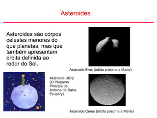 Asteroides
Asteroides são corpos
celestes menores do
que planetas, mas que
também apresentam
órbita definida ao
redor do Sol.
Asteroide Eros (órbita próxima a Marte)
Asteroide Ceres (órbita próxima a Marte)
Asteroide B612
(O Pequeno
Príncipe de
Antoine de Saint-
Exupéry)
 
