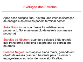 Evolução das Estrelas
Após esse colapso final, haverá uma imensa liberação
de energia e as estrelas podem terminar como:
Anãs Brancas: se sua massa for relativamente
pequena (o Sol é um exemplo de estrela com massa
pequena).
Estrelas de Nêutron: quando o colapso é tão grande
que transforma a maioria dos prótons da estrela em
nêutrons.
Buracos Negros: o colapso é ainda maior, gerando um
objeto de massa grande o bastante para distorcer o
espaço-tempo ao redor de modo significativo.
 