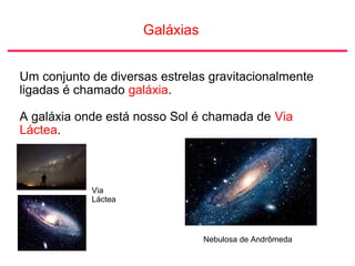 Galáxias
Um conjunto de diversas estrelas gravitacionalmente
ligadas é chamado galáxia.
A galáxia onde está nosso Sol é chamada de Via
Láctea.
Via
Láctea
Nebulosa de Andrômeda
 