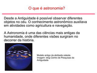 O que é astronomia?
Desde a Antiguidade é possível observar diferentes
objetos no céu. O conhecimento astronômico auxiliava
em atividades como agricultura e navegação.
A Astronomia é uma das ciências mais antigas da
humanidade, onde diferentes visões surgiram no
decorrer da história.
Modelo antigo da abóbada celeste.
Imagem: blog Centro de Pesquisas da
Antiguidade
 
