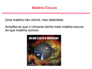 Matéria Escura
Uma matéria não visível, mas detectada.
Acredita-se que o Universo tenha mais matéria escura
do que matéria comum.
 