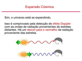 Expansão Cósmica
Sim, o universo está se expandindo.
Isso é comprovado pela detecção de efeito Doppler
com as ondas de radiação provenientes de estrelas
distantes. Há um desvio para o vermelho da radiação
proveniente das estrelas.
 