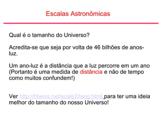 Escalas Astronômicas
Qual é o tamanho do Universo?
Acredita-se que seja por volta de 46 bilhões de anos-
luz.
Um ano-luz é a distância que a luz percorre em um ano
(Portanto é uma medida de distância e não de tempo
como muitos confundem!)
Ver http://htwins.net/scale2/lang.html para ter uma ideia
melhor do tamanho do nosso Universo!
 