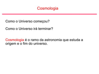 Cosmologia
Como o Universo começou?
Como o Universo irá terminar?
Cosmologia é o ramo da astronomia que estuda a
origem e o fim do universo.
 