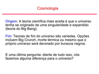 Cosmologia
Origem: A teoria científica mais aceita é que o universo
tenha se originado de uma singularidade e expandido
(teoria do Big Bang).
Fim: Teorias de fim do universo são variadas. Opções
incluem Big Crunch, morte térmica ou mesmo que o
próprio universo será devorado por buracos negros.
E uma última pergunta: diante de tudo isso, nós
fazemos alguma diferença para o universo?
 