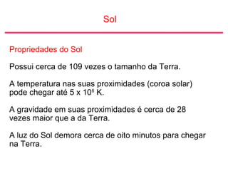 Sol
Propriedades do Sol
Possui cerca de 109 vezes o tamanho da Terra.
A temperatura nas suas proximidades (coroa solar)
pode chegar até 5 x 106
K.
A gravidade em suas proximidades é cerca de 28
vezes maior que a da Terra.
A luz do Sol demora cerca de oito minutos para chegar
na Terra.
 