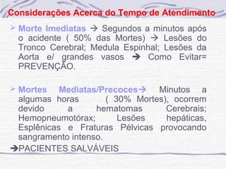 Considerações Acerca do Tempo de Atendimento
 Morte Imediatas  Segundos a minutos após

o acidente ( 50% das Mortes)  Lesões do
Tronco Cerebral; Medula Espinhal; Lesões da
Aorta e/ grandes vasos  Como Evitar=
PREVENÇÃO.

 Mortes

Mediatas/Precoces Minutos a
algumas horas
( 30% Mortes), ocorrem
devido
a
hematomas
Cerebrais;
Hemopneumotórax;
Lesões
hepáticas,
Esplênicas e Fraturas Pélvicas provocando
sangramento intenso.
PACIENTES SALVÁVEIS

 