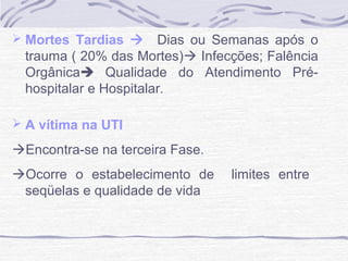  Mortes Tardias 

Dias ou Semanas após o
trauma ( 20% das Mortes) Infecções; Falência
Orgânica Qualidade do Atendimento Préhospitalar e Hospitalar.

 A vítima na UTI

Encontra-se na terceira Fase.
Ocorre o estabelecimento de
seqüelas e qualidade de vida

limites entre

 
