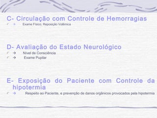 C- Circulação com Controle de Hemorragias


Exame Físico, Reposição Volêmica

D- Avaliação do Estado Neurológico



Nível de Consciência
Exame Pupilar

E- Exposição do Paciente com Controle da
hipotermia


Respeito ao Paciente, e prevenção de danos orgânicos provocados pela hipotermia

 