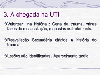 3. A chegada na UTI
Valorizar na história : Cena do trauma, várias
fases da ressuscitação, respostas ao tratamento.
Reavaliação Secundária dirigida a história do
trauma.
Lesões não identificadas / Aparecimento tardio.

 