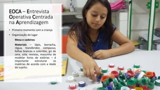 EOCA – Entrevista
Operativa Centrada
na Aprendizagem
• Primeiro momento com a criança
• Organização do lugar
Mesa e cadeiras
Materiais – lápis, borracha,
régua, transferidor, compasso,
folhas brancas e coloridas, giz de
cera, cola, revistas, massinha de
modelar livros de estórias – é
importante estruturar os
matérias de acordo com a idade
do sujeito.
 