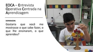 EOCA – Entrevista
Operativa Centrada na
Aprendizagem
DISPARADOR:
Gostaria que você me
mostrasse o que sabe fazer, o
que lhe ensinaram, o que
aprendeu?
 