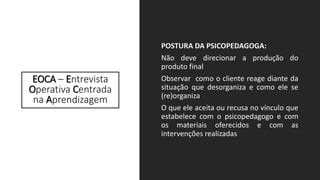EOCA – Entrevista
Operativa Centrada
na Aprendizagem
POSTURA DA PSICOPEDAGOGA:
Não deve direcionar a produção do
produto final
Observar como o cliente reage diante da
situação que desorganiza e como ele se
(re)organiza
O que ele aceita ou recusa no vínculo que
estabelece com o psicopedagogo e com
os materiais oferecidos e com as
intervenções realizadas
 