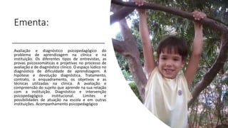 Ementa:
Avaliação e diagnóstico psicopedagógico do
problema de aprendizagem na clínica e na
instituição. Os diferentes tipos de entrevistas, as
provas psicossomáticas e projetivas no processo de
avaliação e de diagnóstico clínico. O espaço lúdico no
diagnóstico de dificuldade de aprendizagem. A
hipótese e devolução diagnóstica. Tratamento,
contrato, o enquadramento, os objetivos e as
técnicas utilizadas na clínica. A avaliação e
compreensão do sujeito que aprende na sua relação
com a instituição. Diagnóstico e intervenção
psicopedagógico institucional. Limites e
possibilidades de atuação na escola e em outras
instituições. Acompanhamento psicopedagógico
 