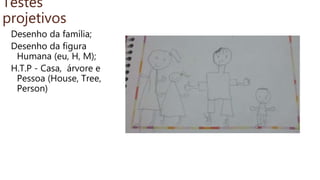 Testes
projetivos
Desenho da família;
Desenho da figura
Humana (eu, H, M);
H.T.P - Casa, árvore e
Pessoa (House, Tree,
Person)
 