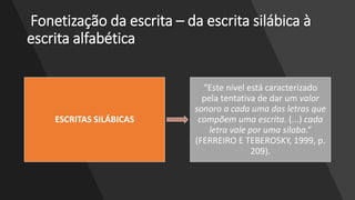 Fonetização da escrita – da escrita silábica à
escrita alfabética
ESCRITAS SILÁBICAS
“Este nível está caracterizado
pela tentativa de dar um valor
sonoro a cada uma das letras que
compõem uma escrita. (...) cada
letra vale por uma sílaba.”
(FERREIRO E TEBEROSKY, 1999, p.
209).
 
