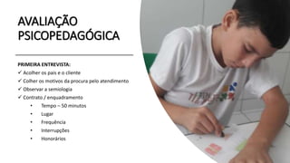 AVALIAÇÃO
PSICOPEDAGÓGICA
PRIMEIRA ENTREVISTA:
 Acolher os pais e o cliente
 Colher os motivos da procura pelo atendimento
 Observar a semiologia
 Contrato / enquadramento
• Tempo – 50 minutos
• Lugar
• Frequência
• Interrupções
• Honorários
 
