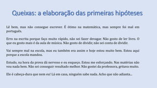 Queixas: a elaboração das primeiras hipóteses
Lê bem, mas não consegue escrever. É ótimo na matemática, mas sempre foi mal em
português.
Erro na escrita porque faço muito rápido, não sei fazer devagar. Não gosto de ler livro. O
que eu gosto mais é da aula de música. Não gosto de dividir, não sei conta de dividir.
Vai sempre mal na escola, mas eu também era assim e hoje estou muito bem. Estou aqui
porque a escola mandou.
Estudo, na hora da prova dá nervoso e eu esqueço. Estou me esforçando. Nas matérias não
vou nada bem. Não sei conseguir resultado melhor. Não gostei da professora, gritava muito.
Ele é cabeça-dura que nem eu! Lá em casa, ninguém sabe nada. Acho que não adianta...
 