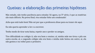 Queixas: a elaboração das primeiras hipóteses
Não estudo, não tenho paciência para estudar. Só agora, na 5ª série, é que as matérias
são mais difíceis. Na prova final, vou estudar feito um condenado!
Acho que está tudo bem! Não sei por que a professora disse para eu trazer ele aqui.
Eu não queria aprender a ler e a escrever.
Tenho medo de tirar nota baixa, repetir ano e perder os amigos.
Tive dificuldade no colégio A, não era bom o ensino; aí, minha mãe me tirou e pôs em
outra escola; aí, o segundo colégio não era bom e minha mãe botou em outro; aí, ela
não gostou e eu voltei para o primeiro.
 