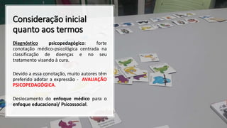Consideração inicial
quanto aos termos
Diagnóstico psicopedagógico: forte
conotação médico-psicológica centrada na
classificação de doenças e no seu
tratamento visando à cura.
Devido a essa conotação, muito autores têm
preferido adotar a expressão - AVALIAÇÃO
PSICOPEDAGÓGICA.
Deslocamento do enfoque médico para o
enfoque educacional/ Psicossocial.
 