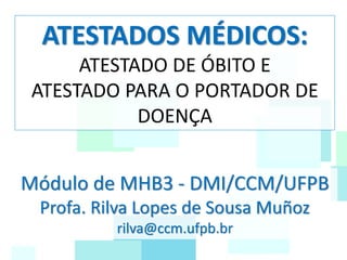 ATESTADOS MÉDICOS:
ATESTADO DE ÓBITO E
ATESTADO PARA O PORTADOR DE
DOENÇA
Módulo de MHB3 - DMI/CCM/UFPB
Profa. Rilva Lopes de Sousa Muñoz
rilva@ccm.ufpb.br
 
