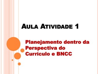 AULA ATIVIDADE 1
Planejamento dentro da
Perspectiva do
Currículo e BNCC
 