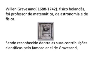 Willen Gravesand( 1688-1742). fisico holandês,
foi professor de matemática, de astronomia e de
física.
Sendo reconhecido dentre as suas contribuições
científicas pelo famoso anel de Gravesand,
 