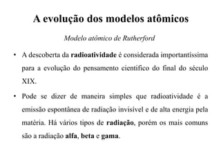A evolução dos modelos atômicos
• A descoberta da radioatividade é considerada importantíssima
para a evolução do pensamento cientifico do final do século
XIX.
• Pode se dizer de maneira simples que radioatividade é a
emissão espontânea de radiação invisível e de alta energia pela
matéria. Há vários tipos de radiação, porém os mais comuns
são a radiação alfa, beta e gama.
Modelo atômico de Rutherford
 