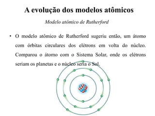A evolução dos modelos atômicos
• O modelo atômico de Rutherford sugeriu então, um átomo
com órbitas circulares dos elétrons em volta do núcleo.
Comparou o átomo com o Sistema Solar, onde os elétrons
seriam os planetas e o núcleo seria o Sol.
Modelo atômico de Rutherford
 