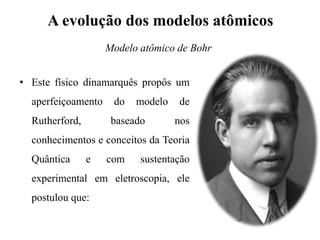 A evolução dos modelos atômicos
• Este físico dinamarquês propôs um
aperfeiçoamento do modelo de
Rutherford, baseado nos
conhecimentos e conceitos da Teoria
Quântica e com sustentação
experimental em eletroscopia, ele
postulou que:
Modelo atômico de Bohr
 