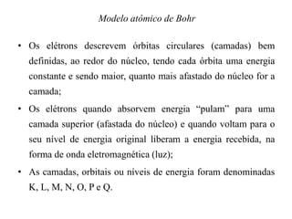 • Os elétrons descrevem órbitas circulares (camadas) bem
definidas, ao redor do núcleo, tendo cada órbita uma energia
constante e sendo maior, quanto mais afastado do núcleo for a
camada;
• Os elétrons quando absorvem energia “pulam” para uma
camada superior (afastada do núcleo) e quando voltam para o
seu nível de energia original liberam a energia recebida, na
forma de onda eletromagnética (luz);
• As camadas, orbitais ou níveis de energia foram denominadas
K, L, M, N, O, P e Q.
Modelo atômico de Bohr
 