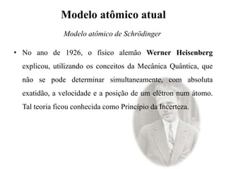 Modelo atômico atual
• No ano de 1926, o físico alemão Werner Heisenberg
explicou, utilizando os conceitos da Mecânica Quântica, que
não se pode determinar simultaneamente, com absoluta
exatidão, a velocidade e a posição de um elétron num átomo.
Tal teoria ficou conhecida como Princípio da Incerteza.
Modelo atômico de Schrödinger
 