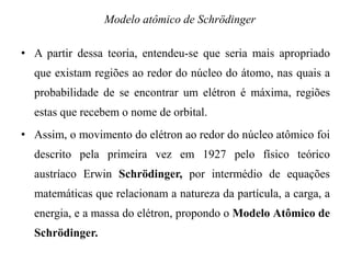 • A partir dessa teoria, entendeu-se que seria mais apropriado
que existam regiões ao redor do núcleo do átomo, nas quais a
probabilidade de se encontrar um elétron é máxima, regiões
estas que recebem o nome de orbital.
• Assim, o movimento do elétron ao redor do núcleo atômico foi
descrito pela primeira vez em 1927 pelo físico teórico
austríaco Erwin Schrödinger, por intermédio de equações
matemáticas que relacionam a natureza da partícula, a carga, a
energia, e a massa do elétron, propondo o Modelo Atômico de
Schrödinger.
Modelo atômico de Schrödinger
 